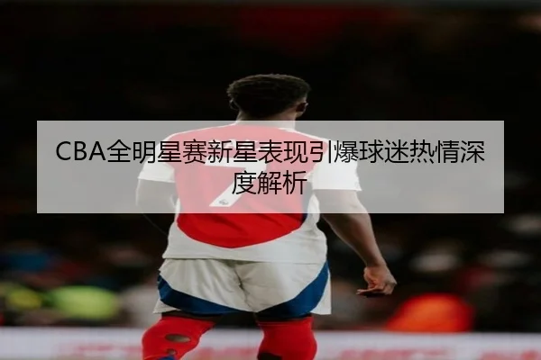 CBA全明星赛新星表现引爆球迷热情深度解析